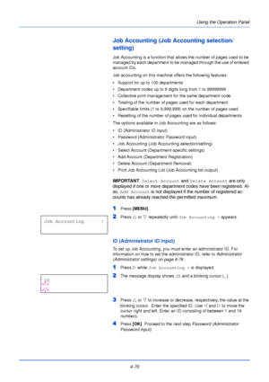 Page 128Using the Operation Panel
4-70
Job Accounting (Job Accounting selection/
setting)
Job Accounting is a function that allows the number of pages used to be 
managed by each department to be managed through the use of entered 
account IDs. 
Job accounting on this machine offers the following features:
• Support for up to 100 departments
• Department codes up to 8 digits long from 1 to 99999999
• Collective print management for the same department code
• Totaling of the number of pages used for each...