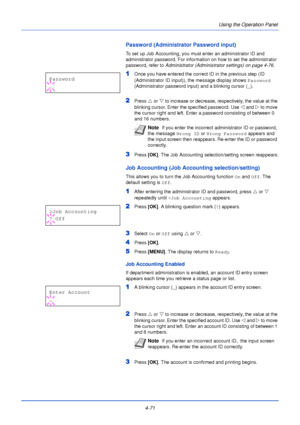 Page 1294-71Using the Operation Panel
Password (Administrator Password input)
To set up Job Accounting, you must enter an administrator ID and 
administrator password. For informat
ion on how to set the administrator 
password, refer to  Administrator (Administrator settings) on page 4-76 .
1Once you have entered the correct ID in the previous step (ID 
(Administrator ID input)), the message display shows  Password 
(Administrator password input) and a blinking cursor ( _).
2Press  U or V  to increase or...