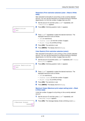 Page 1314-73Using the Operation Panel
Restriction (Print restriction selection [color + Black & White 
total])
Sets restricted functionality for all printing on the currently selected 
account. You can use the restrictions 
to prohibit printing by individual 
departments or to limit the number of pages they can print. 
1Set the account ID and then press  U or  V repeatedly until 
>>Restriction  appears.
2Press [OK]. A blinking question mark ( ?) appears.
3Press  U or  V repeatedly to select the desired...