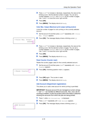 Page 132Using the Operation Panel
4-74
3Press  U or V  to increase or decrease, respectively, the value at the 
blinking cursor. Set the desired number of pages. You can set a 
number between 0000001  and 9999999 as the number of pages. 
Use  Y and Z  to move the cursor right and left.
4Press [OK].
5Press [MENU] . The display returns to Ready .
Color Max. Output (Maximum print output setting [color])
Limits the number of pages for color printing on the currently selected 
account. 
1Set the account ID and then...