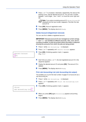 Page 1334-75Using the Operation Panel
4Press 
U or V  to increase or decrease, respectively, the value at the 
blinking cursor. Set the desired account ID. You can set a number 
between 1 and 8 digits.  Use  Y and  Z to move the cursor right and 
left.
5Press  [OK]. Account registration ends.
6Press [MENU] . The display returns to Ready .
Delete Account (Department removal)
You can use this to delete a registered account.
IMPORTANT  Because account IDs are managed as numeric strings, 
 1  and  001 are handled as...