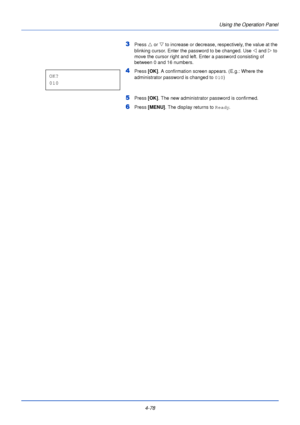 Page 136Using the Operation Panel
4-78
3Press  U or V  to increase or decrease, respectively, the value at the 
blinking cursor. Enter the password to be changed. Use  Y and Z  to 
move the cursor right and left. Enter a password consisting of 
between 0 and 16 numbers. 
4Press  [OK]. A confirmation screen appears. (E.g.: Where the 
administrator password is changed to  010)
5Press  [OK]. The new administrator  password is confirmed.
6Press [MENU] . The display returns to Ready .
OK?
010
Downloaded From...