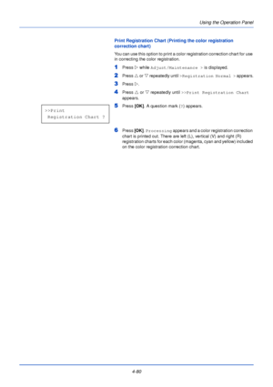 Page 138Using the Operation Panel
4-80
Print Registration Chart (Printing the color registration 
correction chart)
You can use this option to print a color registration correction chart for use 
in correcting the color registration.
1Press  Z while Adjust/Maintenance >  is displayed.
2Press U or V  repeatedly until  >Registration Normal >  appears.
3Press Z.
4Press  U or  V repeatedly until  >>Print Registration Chart  
appears.
5Press  [OK]. A question mark ( ?) appears.
6Press  [OK]. Processing  appears and a...