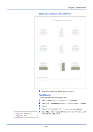 Page 1394-81Using the Operation Panel
Sample Color Registration Correction Chart
7When printing ends, the display returns to 
Ready.
Adjust Magenta
Corrects the registration for magenta (red).
1Press Z while Adjust/Maintenance >  is displayed.
2Press U or V  repeatedly until  >Registration Normal >  appears.
3Press Z.
4Press  U or  V repeatedly until  >>Adjust Magenta  appears.
5Press [OK]. 0  will be displayed for each value and the cursor ( _) will 
flash under the left ( L) value.
I
HG
FE
DC
BA
01
23
45
67...