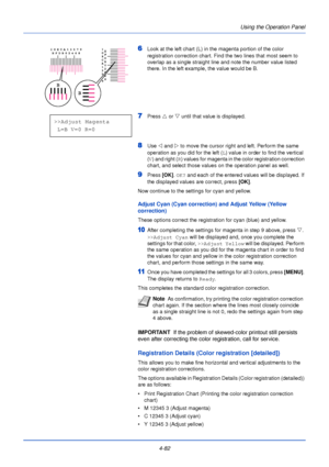 Page 140Using the Operation Panel
4-82
6Look at the left chart (L) in the magenta portion of the color 
registration correction chart. Find the two lines that most seem to 
overlap as a single straight line and note the number value listed 
there. In the left example, the value would be B.
7Press  U or  V until that value is displayed.
8Use  Y and Z  to move the cursor right and left. Perform the same 
operation as you did for the left ( L) value in order to find the vertical 
( V ) and right (R ) values for...