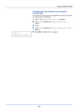 Page 1414-83Using the Operation Panel
Print Registration Chart (Printing the color registration 
correction chart)
You can use this option to print a color registration correction chart for use 
in correcting the color registration.
1Press 
Z while Adjust/Maintenance >  is displayed.
2Press U or  V repeatedly until  >Registration Details >  
appears.
3Press  Z.
4Press  U or  V repeatedly until  >>Print Registration Chart  
appears.
5Press  [OK]. A question mark ( ?) appears.>>Print 
 Registration Chart ?...
