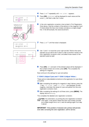 Page 1434-85Using the Operation Panel
4Press 
U or  V repeatedly until  >>M 12345 3 appears.
5Press [OK]. 00000  or 0 will be displayed for each value and the 
cursor ( _) will flash under the H value.
6In the color registration correction chart printed in Print Registration 
Chart above, note the numbers of the sections in the magenta H and 
V charts where the lines most closely coincide as a single straight 
line. In the left example, the value would be B.
7Press  U or  V until that value is displayed.
8Use  Y...