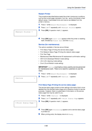 Page 144Using the Operation Panel
4-86
Restart Printer
The procedure described below resets the printer’s temporary conditions, 
such as the current page orientation, font, etc., set by commands to their 
default values. Downloaded fonts and macros are deleted from the 
printer’s memory.
1Press  Z while Adjust/Maintenance >  is displayed.
2Press U or  V repeatedly until  >Restart Printer  appears.
3Press [OK]. A question mark ( ?) appears. 
4Press  [OK] again.  Self test  appears while the printer is resetting...