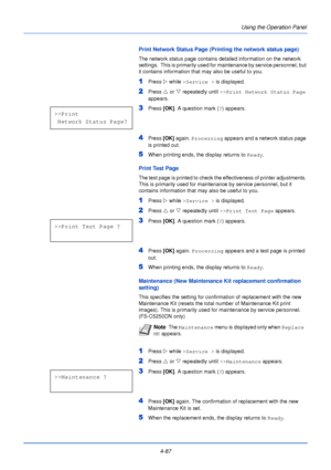 Page 1454-87Using the Operation Panel
Print Network Status Page (Printing the network status page)
The network status page contains detailed information on the network 
settings.  This is primarily used for maintenance by service personnel, but 
it contains information that may also be useful to you.
1Press 
Z while >Service >  is displayed.
2Press U or  V repeatedly until  >>Print Network Status Page  
appears.
3Press  [OK]. A question mark ( ?) appears.
4Press  [OK] again. Processing  appears and a network...