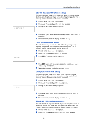 Page 146Using the Operation Panel
4-88
DEV-CLN (Developer/Refresh mode setting)
This sets the refresh mode for the developer. When the printing quality 
declines, refreshing the developer can restore the printing quality. This is 
primarily used for maintenance by service personnel.
1Press  Z while >Service >  is displayed.
2Press U or  V repeatedly until  >>DEV-CLN appears.
3Press [OK]. A question mark ( ?) appears.
4Press  [OK] again. Developer refreshing begins and  Please wait is 
displayed.
5When refreshing...