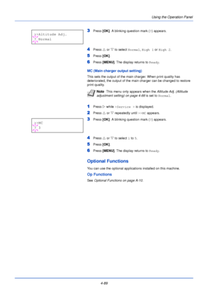 Page 1474-89Using the Operation Panel
3Press 
[OK]. A blinking question mark ( ?) appears.
4Press  U or  V to select  Normal, High 1  or High 2 .
5Press [OK]. 
6Press [MENU] . The display returns to Ready .
MC (Main charger output setting)
This sets the output of the main charger. When print quality has 
deteriorated, the output of the main charger can be changed to restore 
print quality.
1Press Z while >Service >  is displayed.
2Press U or  V repeatedly until  >>MC appears.
3Press  [OK]. A blinking question...