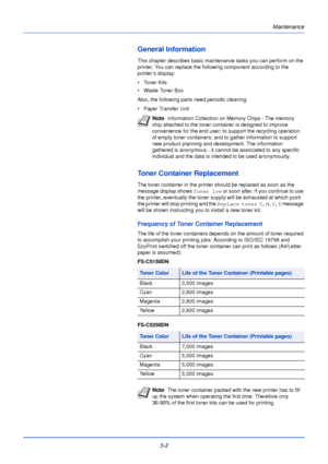 Page 150Maintenance
5-2
General Information
This chapter describes basic maintenance tasks you can perform on the 
printer. You can replace the following component according to the 
printer ’s display:
• Toner Kits
• Waste Toner Box
Also, the following parts need periodic cleaning:
• Paper Transfer Unit
Toner Container Replacement
The toner container in the printer should be replaced as soon as the 
message display shows Toner low or soon after. If you continue to use 
the printer, eventually the toner supply...