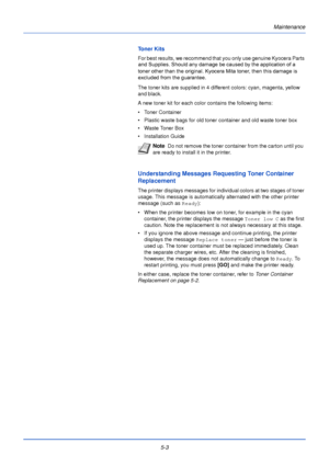 Page 1515-3
Maintenance
Toner Kits
For best results, we recommend that you only use genuine Kyocera Parts 
The toner kits are supplied in 4 different colors: cyan, magenta, yellow 
and black.
A new toner kit for each color contains the following items:
• Toner Container
• Plastic waste bags for old toner container and old waste toner box
• Waste Toner Box
• Installation Guide
Understanding Messages Requesting Toner Container 
Replacement
The printer displays messages for individual colors at two stages of toner...
