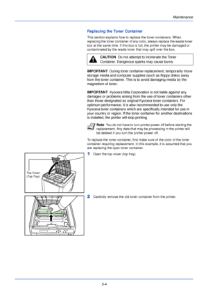 Page 152Maintenance
5-4
Replacing the Toner Container
This section explains how to replace the toner containers. When 
replacing the toner container of any color, always replace the waste toner 
box at the same time. If this box is full, the printer may be damaged or 
contaminated by the waste toner that may spill over the box. 
IMPORTANT   During toner container replacement, temporarily move 
storage media and computer supplies (such as floppy disks) away 
from the toner container. This is to avoid damaging...