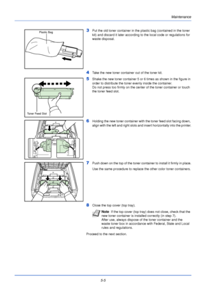 Page 1535-5Maintenance
3Put the old toner container in the plastic bag (contained in the toner 
kit) and discard it later according to the local code or regulations for 
waste disposal. 
4Take the new toner container out of the toner kit.
5Shake the new toner container 5 or 
6 times as shown in the figure in 
order to distribute the toner evenly inside the container.
Do not press too firmly on the center of the toner container or touch 
the toner feed slot.
6Holding the new toner container with the toner feed...