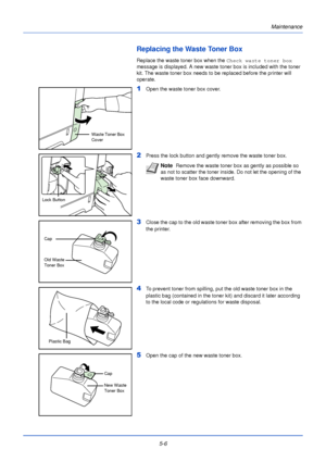 Page 154Maintenance
5-6
Replacing the Waste Toner Box
Replace the waste toner box when the  Check waste toner box 
message is displayed. A new waste toner box is included with the toner 
kit. The waste toner box needs to be replaced before the printer will 
operate.
1Open the waste toner box cover. 
2Press the lock button and gently remove the waste toner box.
3Close the cap to the old waste toner box after removing the box from 
the printer.
4To prevent toner from spilling, put the old waste toner box in the...