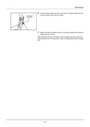 Page 1555-7Maintenance
6Insert the new waste toner box as shown in the figure. When the box 
is set correctly, it will snap into place.
7Make sure that the waste toner box is correctly inserted and close the 
waste toner box cover.
After replacing the toner containers and the waste toner box, clean the 
paper transfer unit. For instructions, refer to  Cleaning the Printer on page 
5-8 .
New Waste 
Toner Box
Downloaded From ManualsPrinter.com Manuals 