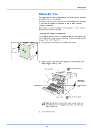 Page 156Maintenance
5-8
Cleaning the Printer
The paper transfer unit should be cleaned each time the toner container 
and waste toner box are replaced. 
To maintain optimum print quality, it is also recommended that the inside 
of the printer be cleaned once a month as well as when the toner 
container is replaced. 
It should also be cleaned if streaking or lines appear on printed copies, or 
if printouts appear faint or blurred.
Cleaning the Paper Transfer Unit
Print problems such as soiling of the reverse side...