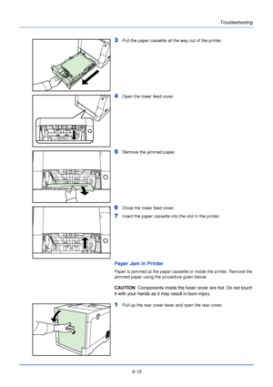 Page 1696-13Troubleshooting
3Pull the paper cassette all the way out of the printer.
4Open the lower feed cover.
5Remove the jammed paper. 
6Close the lower feed cover.
7Insert the paper cassette into the slot in the printer.
Paper Jam in Printer
Paper is jammed at the paper cassette or inside the printer. Remove the 
jammed paper using the procedure given below.
CAUTION  
Components inside the fuser cover are hot. Do not touch 
it with your hands as it may result in burn injury. 
1Pull up the rear cover lever...