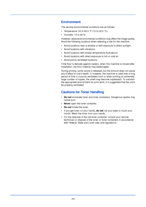 Page 18xvi
Environment
The service environmental conditions are as follows:
• Temperature: 50 to 90.5 °F (10 to 32.5 °C)
• Humidity: 15 to 80 %
However, adverse environmental conditions may affect the image quality. 
Avoid the following locations when selecting a site for the machine.
• Avoid locations near a window or with exposure to direct sunlight.
• Avoid locations with vibrations.
• Avoid locations with drastic temperature fluctuations.
• Avoid locations with direct exposure to hot or cold air.
• Avoid...