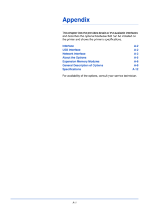 Page 173A-1
Appendix
This chapter lists the provides details of the available interfaces 
and describes the optional hardware that can be installed on 
the printer and shows the printers specifications.
Interface A-2
USB Interface A-2
Network Interface A-3
About the Options A-5
Expansion Memory Modules A-6
General Description of Options A-8
Specifications A-12
For availability of the options, consult your service technician.
Downloaded From ManualsPrinter.com Manuals 