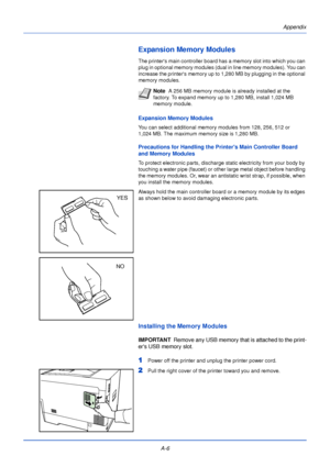 Page 178Appendix
A-6
Expansion Memory Modules
The printers main controller board has a memory slot into which you can 
plug in optional memory modules (dual in line memory modules). You can 
increase the printers memory up to 1,280 MB by plugging in the optional 
memory modules. 
Expansion Memory Modules
You can select additional memory modules from 128, 256, 512 or 
1,024 MB. The maximum memory size is 1,280 MB.
Precautions for Handling the Printers Main Controller Board 
and Memory Modules
To protect...