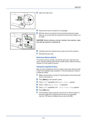 Page 179A-7Appendix
3Open the inside cover.
4Remove the memory module from its package.
5With the memory connection terminal pointing toward the socket, 
align the cut-out part with the socket terminal and insert directly in at 
an angle.
CAUTION  
Before inserting a memory module in the machine, make 
sure that the machine is switched off.
6Carefully press the inserted memory down and into the machine.
7Reinstall the right cover.
Removing a Memory Module
To remove a memory module, remove the right cover, open...