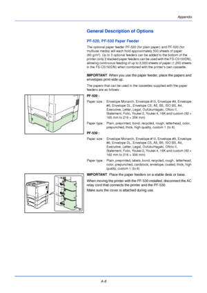 Page 180Appendix
A-8
General Description of Options
PF-520, PF-530 Paper Feeder
The optional paper feeder PF-520 (f or plain paper) and PF-530 (for 
multiuse media) will each hold approximately 500 sheets of paper 
(80 g/m²). Up to 3 optional feeders can be added to the bottom of the 
printer (only 2 stacked paper feeders can be used with the FS-C5150DN), 
allowing continuous feeding of up to 2,000 sheets of paper (1,250 sheets 
in the FS-C5150DN) when combined with the printers own cassette. 
IMPORTANT   When...