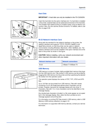 Page 181A-9Appendix
Hard Disk
IMPORTANT  
A hard disk can only be installed in the FS-C5250DN.
Insert the hard disk into the option interface slot. If a hard disk is installed 
in the printer, received data can be rasterized and stored on this hard disk. 
This enables high-speed printing of multiple copies using an electric sort 
function. Also, you can use the Job Box functions. For details, refer to  Job 
Box on page 4-22.
IB-23 Network Interface Card
Along with the standard for the network interface on the...