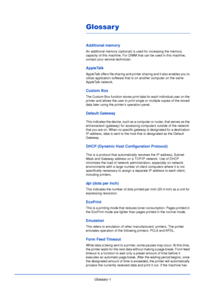 Page 187Glossary-1
Glossar y
Additional memory
An additional memory (optional) is used for increasing the memory 
capacity of this machine. For DIMM that can be used in this machine, 
contact your service technician.
AppleTalk
AppleTalk offers file sharing and printer sharing and it also enables you to 
utilize application software that is on another computer on the same 
AppleTalk network.
Custom Box
The Custom Box function stores print data for each individual user on the 
printer and allows the user to print...