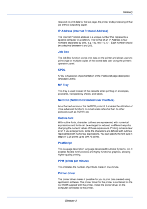 Page 188Glossary
Glossary-2
received no print data for the last page, the printer ends processing of that 
job without outputting paper.
IP Address (Internet Protocol Address)
The Internet Protocol address is a unique number that represents a 
specific computer in a network. The format of an IP Address is four 
numbers separated by dots, e.g. 192.168.110.171. Each number should 
be a decimal between 0 and 255.
Job Box
The Job Box function stores print data on the printer and allows users to 
print single or...