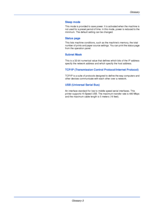 Page 189Glossary-3Glossary
Sleep mode
This mode is provided to save power. It is activated when the machine is 
not used for a preset period of time. In this mode, power is reduced to the 
minimum. The default setting can be changed.
Status page
This lists machine conditions, such as the machine’s memory, the total 
number of prints and paper source settings. You can print the status page 
from the operation panel.
Subnet Mask
This is a 32-bit numerical value that defines which bits of the IP address 
specify...