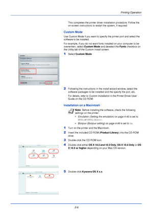 Page 30Printing Operation
2-6
This completes the printer driver installation procedure. Follow the 
on-screen instructions to restart the system, if required.
Custom Mode 
Use Custom Mode if you want to specify the printer port and select the 
software to be installed.
For example, if you do not want fonts installed on your computer to be 
overwritten, select Custom Mode and deselect the Fonts checkbox on 
the Utility tab of the Custom Install screen.
1Select Custom Mode.
2Following the instructions in the...