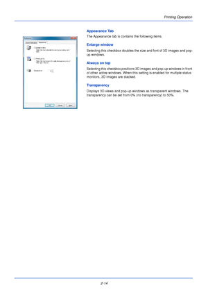 Page 38Printing Operation
2-14
Appearance Tab
The Appearance tab is contains the following items.
Enlarge window
Selecting this checkbox doubles the size and font of 3D images and pop-
up windows.
Always on top
Selecting this checkbox positions 3D images and pop-up windows in front 
of other active windows. When this setting is enabled for multiple status 
monitors, 3D images are stacked.
Transparency
Displays 3D views and pop-up window s as transparent windows. The 
transparency can be set from 0% (no...