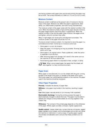 Page 46Handling Paper
3-6
are having problems with paper jams and blurred printing the paper may 
be too thick. The correct thickness is 0.086 to 0.110 mm (3.4 to 4.3 mils).
Moisture Content
Moisture content is defined as the percent ratio of moisture to the dry 
mass of the paper. Moisture can affect the paper’s appearance, feed 
ability, curl, electrostatic properties, and toner fusing characteristics.
The moisture content of the paper varies with the relative humidity in the 
room. When the relative humidity...