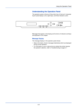 Page 614-3Using the Operation Panel
Understanding the Operation Panel
The operation panel on the top of the 
printer has a 2-line by 21-character 
liquid crystal display (LCD), eight keys, and three indicators (LED).
Messages that appear on the display and functions of indicators and keys 
are explained in this chapter.
Message Display
The message display on the operation panel shows:
• Status information, the ten messages listed below which are displayed  during normal operation.
• For information on error...