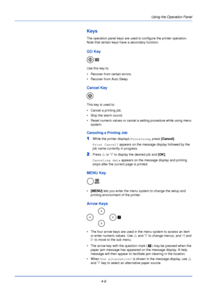 Page 64Using the Operation Panel
4-6
Keys
The operation panel keys are used to configure the printer operation. 
Note that certain keys have a secondary function.
GO Key
Use this key to:
• Recover from certain errors.
• Recover from Auto Sleep.
Cancel Key
This key is used to:
• Cancel a printing job.
• Stop the alarm sound.
• Reset numeric values or cancel a setting procedure while using menu  system.
Canceling a Printing Job
1While the printer displays  Processing, press [Cancel] .
Print Cancel?  appears on...