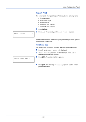 Page 694-11Using the Operation Panel
Report Print
The printer prints the report. Report 
Print includes the following items:
• Print Menu Map
• Print Status Page
• Print Fonts List
• Print Hard Disk File List
• Print RAM Disk File List
1Press  [MENU] .
2Press U or  V repeatedly until  Report Print >  appears.
Note that menus shown in the list may vary depending on which optional 
units installed in the printer.
Print Menu Map
The printer prints a full list of the menu selection system menu map.
1Press  Z while...