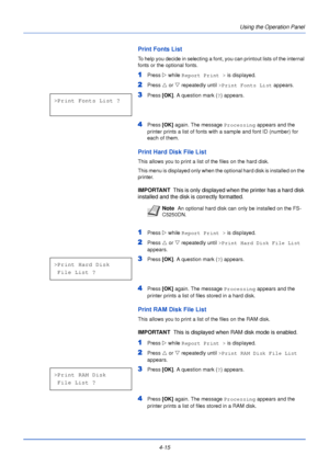 Page 734-15Using the Operation Panel
Print Fonts List
To help you decide in selecting a font, you can printout lists of the internal 
fonts or the optional fonts.
1Press 
Z while Report Print >  is displayed.
2Press U or  V repeatedly until  >Print Fonts List  appears.
3Press [OK]. A question mark ( ?) appears.
4Press  [OK] again. The message  Processing appears and the 
printer prints a list of fonts with a sample and font ID (number) for 
each of them.
Print Hard Disk File List
This allows you to print a list...