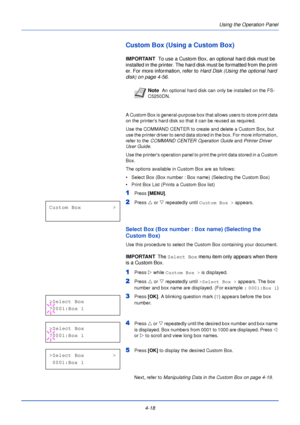 Page 76Using the Operation Panel
4-18
Custom Box (Using a Custom Box)
IMPORTANT   To use a Custom Box, an optional hard disk must be 
installed in the printer. The hard disk must be formatted from the print-
er. For more information, refer to  Hard Disk (Using the optional hard 
disk) on page 4-56 .
A Custom Box is general-purpose box that allows users to store print data 
on the printers hard disk so that it can be reused as required.
Use the COMMAND CENTER to create and delete a Custom Box, but 
use the...