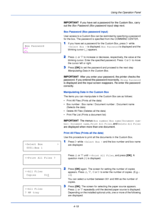 Page 774-19Using the Operation Panel
IMPORTANT  
If you have set a password for the Custom Box, carry 
out the Box Password (Box password input)  step next.
Box Password (Box password input)
User access to a Custom Box can be restricted by specifying a password 
for the box. The password is specified from the COMMAND CENTER.
1If you have set a password for the Custom Box, press  Z while 
>Select Box >  is displayed. Box Password  is displayed and the 
blinking cursor ( _) appears.
2Press  U or V  to increase or...