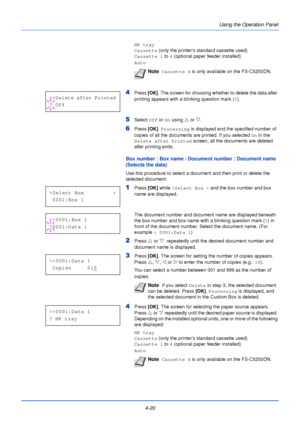 Page 78Using the Operation Panel
4-20
MP tray
Cassette  (only the printers standard cassette used)
Cassette 1  to 4 (optional paper feeder installed)
Auto
4Press  [OK]. The screen for choosing whether to delete the data after 
printing appears with a blinking question mark ( ?).
5Select  Off or On  using  U or  V.
6Press  [OK]. Processing  is displayed and the specified number of 
copies of all the documents are printed. If you selected  On in the 
Delete after Printed  screen, all the documents are deleted...