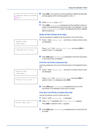Page 794-21Using the Operation Panel
5Press 
[OK]. The screen for choosing whether to delete the data after 
printing appears with a blinking question mark ( ?).
6Select  Off or On  using  U or  V.
7Press  [OK]. Processing  is displayed and the specified number of 
copies of the selected document are printed. If you selected  On in the 
Delete after Printed  screen, the selected document is deleted 
after printing ends.
Delete All Files (Deletes all the data)
Use this procedure to delete all the documents in...