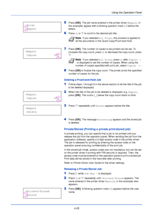 Page 834-25Using the Operation Panel
5Press 
[OK]. The job name entered in the printer driver ( Report, in 
this example) appear with a blinking question mark ( ?) before the 
letters.
6Press  U or  V to scroll to the desired job title.
7Press  [OK]. The number of copies to be printed can be set. To 
increase the copy count, press  U to decrease the copy count, press 
V .
8Press  [OK] to finalize the copy count. The printer prints the specified 
number of copies for the job.
Deleting a Proof-and-Hold Job...