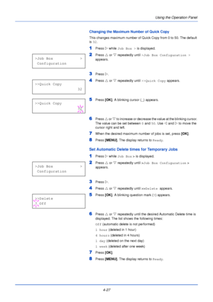Page 854-27Using the Operation Panel
Changing the Maximum Number of Quick Copy
This changes maximum number of Quick Copy from 0 to 50. The default 
is 
32 .
1Press  Z while Job Box >  is displayed.
2Press U or  V repeatedly until  >Job Box Configuration >  
appears.
3Press  Z. 
4Press  U or  V repeatedly until  >>Quick Copy appears.
5Press [OK]. A blinking cursor ( _) appears.
6Press  U or V  to increase or decrease the value at the blinking cursor. 
The value can be set between  0 and 50 . Use Y  and Z to move...