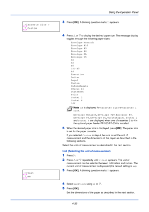 Page 90Using the Operation Panel
4-32
3Press  [OK]. A blinking question mark ( ?) appears.
4Press  U or V  to display the desired paper size. The message display 
toggles through the following paper sizes:
Envelope Monarch
Envelope #10
Envelope #9
Envelope #6
Envelope DL
Envelope C5
A6
A5
B5
ISO B5
A4
Executive
Letter
Legal
Custom
OufukuHagaki
Oficio II
Statement
Folio
Youkei 2
Youkei 4
16K
5When the desired paper size is displayed, press  [OK]. The paper size 
is set for the paper cassette.
If you selected...