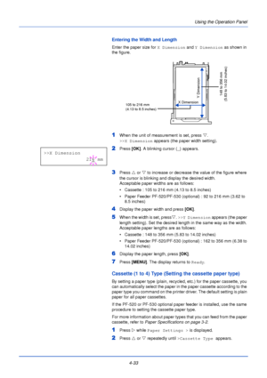 Page 914-33Using the Operation Panel
Entering the Width and Length
Enter the paper size for 
X Dimension and Y Dimension  as shown in 
the figure. 
1When the unit of measurement is set, press  V. 
>>X Dimension  appears (the paper width setting).
2Press [OK]. A blinking cursor ( _) appears.
3Press  U or  V to increase or decrease the value of the figure where 
the cursor is blinking and display the desired width. 
Acceptable paper widths are as follows:
• Cassette : 105 to 216 mm (4.13 to 8.5 inches)
• Paper...