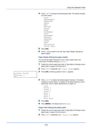 Page 934-35Using the Operation Panel
4Press 
U or V  to display the desired paper type. The display changes 
as shown below.
PLAIN
TRANSPARENCY
PREPRINTED
LABELS
BOND
RECYCLED
VELLUM
ROUGH
LETTERHEAD
COLOR
PREPUNCHED
ENVELOPE
CARDSTOCK
COATED
THICK
HIGH QUALITY
CUSTOM 1  (to 8)
5Press  [OK].
6Press Z and proceed to the next step  Paper Weight (Setting the 
paper weight) .
Paper Weight (Setting the paper weight)
You can set the paper thickness for your custom paper type to be 
customized.The default setting is...