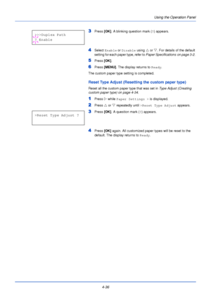 Page 94Using the Operation Panel
4-36
3Press  [OK]. A blinking question mark ( ?) appears.
4Select  Enable  or Disable  using U or  V. For details of the default 
setting for each paper type, refer to  Paper Specifications on page 3-2. 
5Press [OK].
6Press [MENU] . The display returns to Ready .
The custom paper type setting is completed.
Reset Type Adjust (Resetting the custom paper type)
Reset all the custom paper type that was set in  Type Adjust (Creating 
custom paper type) on page 4-34 .
1Press Z while...