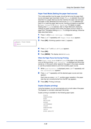 Page 96Using the Operation Panel
4-38
Paper Feed Mode (Setting the paper feed source)
This mode specifies how the paper should be fed once the paper feed 
source and paper type have been chosen. If  Auto is selected, the printer 
searches for a paper feed source that matches the paper size and type, 
and paper is then delivered from that source. If  Fixed is selected and 
there is no matching paper feed source, handling proceeds as specified 
by  Paper Mismatch  for Error Handling . For details on paper...